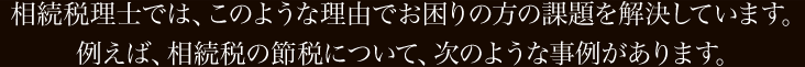 相続税理士では、このような理由でお困りの方の課題を解決しています。 例えば、相続税の節税について、次のような事例があります。  