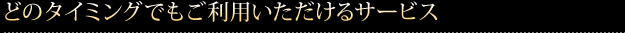 どのタイミングでもご利用いただけるサービス 