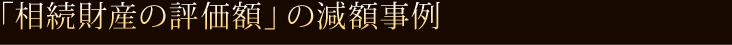 「相続財産の評価額」の減額事例 